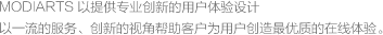 MODIARTS 以提供專(zhuān)業(yè)創(chuàng)新的用戶(hù)體驗(yàn)設(shè)計(jì)<br>以一流的服務(wù)、創(chuàng)新的視角幫助客戶(hù)為用戶(hù)創(chuàng)造最優(yōu)質(zhì)的在線(xiàn)體驗(yàn)。