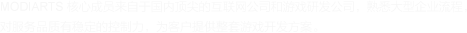 MODIARTS 核心成員來(lái)自于國(guó)內(nèi)頂尖的互聯(lián)網(wǎng)公司和游戲研發(fā)公司，熟悉大型企業(yè)流程， 對(duì)服務(wù)品質(zhì)有穩(wěn)定的控制力，為客戶(hù)提供整套游戲開(kāi)發(fā)方案。