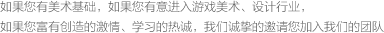 如果您有美術(shù)基礎(chǔ)，如果您有意進(jìn)入游戲美術(shù)、設(shè)計(jì)行業(yè)，如果您富有創(chuàng)造的激情、學(xué)習(xí)的熱誠(chéng)，我們誠(chéng)摯的邀請(qǐng)您加入我們的團(tuán)隊(duì)